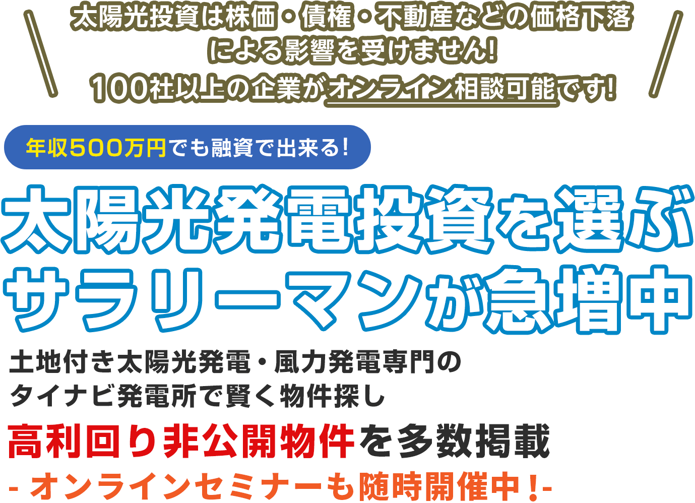 太陽光投資は株価・債権・不動産などの価格下落による影響を受けません!100社以上の企業がオンライン相談可能です!年収500万円でも融資で出来る!太陽光発電投資を選ぶサラリーマンが急増中