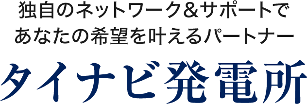 独自のネットワーク＆サポートであなたの希望を叶えるパートナー　タイナビ発電所