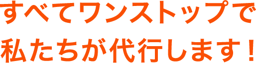 すべてワンストップで私たちが代行します！