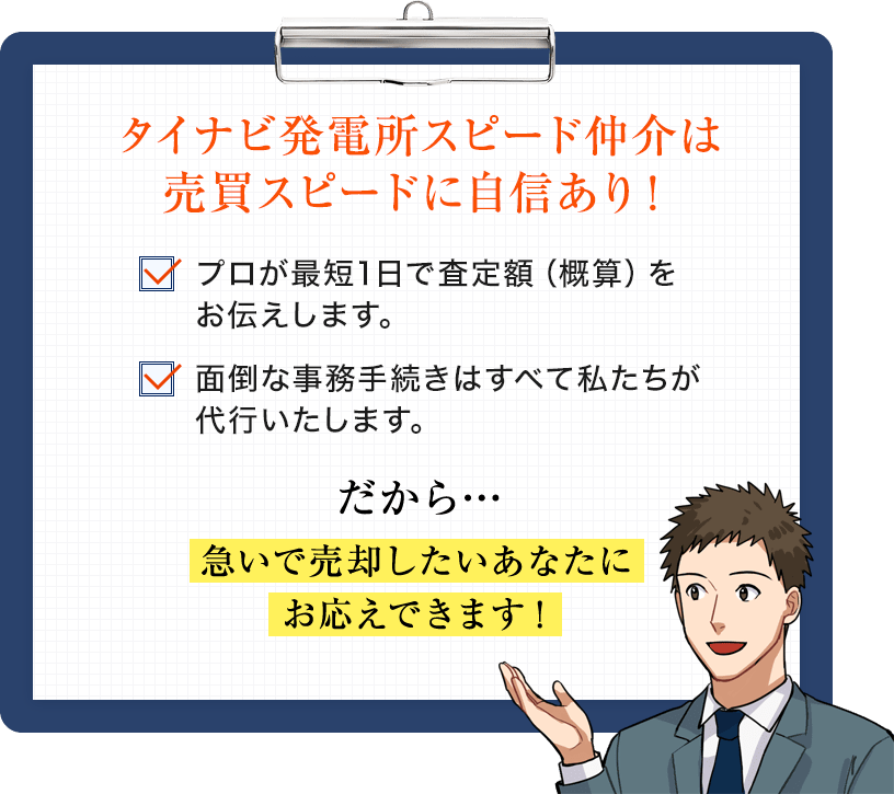 タイナビ発電所買取はスピードに自信あり！プロが最短1日で査定額（概算）をお伝えします。面倒な事務手続きはすべて私たちが代行いたします。だから…急いで売却したいあなたにお応えできます！