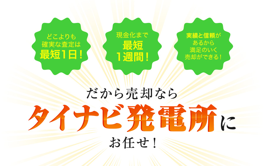 どこよりも確実な査定は最短1日！現金化まで最短1週間！実績と信頼があるから満足のいく売却ができる！だから売却ならタイナビ発電所にお任せ！