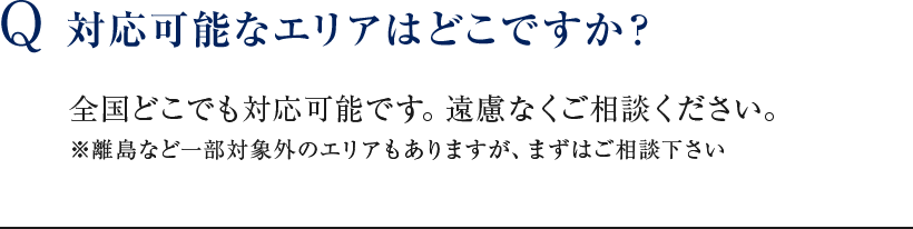 Q 対応可能なエリアはどこですか？ 全国どこでも対応可能です。遠慮なくご相談ください。※離島など一部対象外のエリアもありますが、まずはご相談下さい