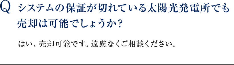 Q システムの保証が切れている太陽光発電所でも売却は可能でしょうか？ いいえ。査定は完全無料ですので、お気軽にお問合わせください。 はい、売却可能です。遠慮なくご相談ください。