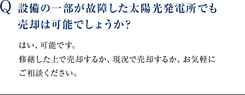 Q 設備の一部が故障した太陽光発電所でも売却は可能でしょうか？ はい、可能です。修繕した上で売却するか、現況で売却するか、お気軽にご相談ください。