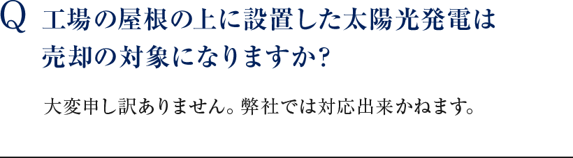 Q 工場の屋根の上に設置した太陽光発電は売却の対象になりますか？ 大変申し訳ありません。弊社では対応出来かねます。