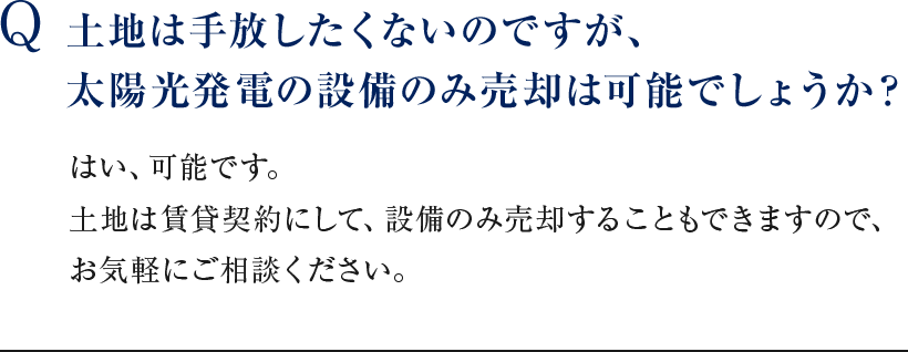 Q 土地は手放したくないのですが、太陽光発電の設備のみ売却は可能でしょうか？ はい、可能です。土地は賃貸契約にして、設備のみ売却することもできますので、お気軽にご相談ください。