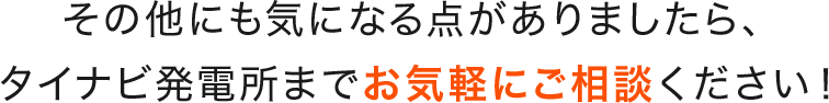 その他にも気になる点がありましたら、タイナビ発電所までお気軽にご相談ください！