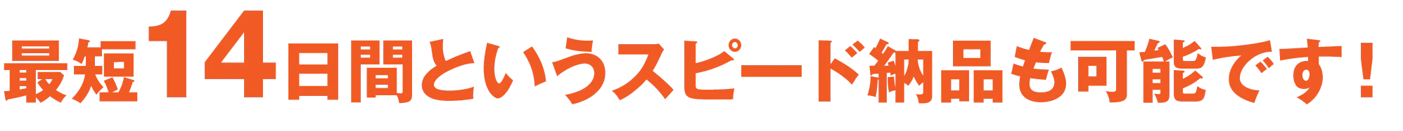 最短14日間というスピード納品も可能です！