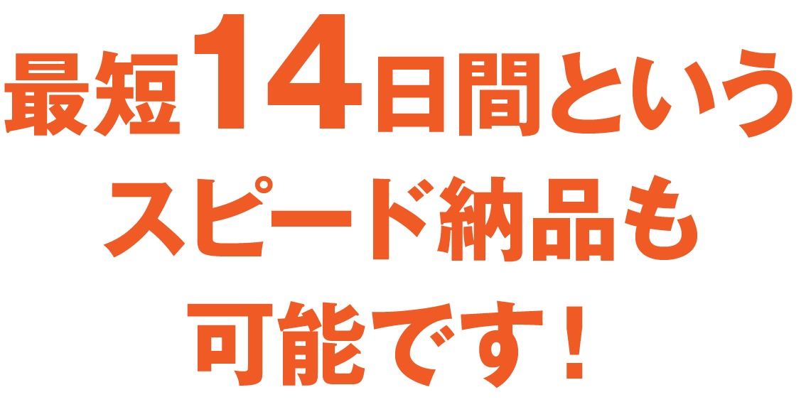 最短14日間というスピード納品も可能です！